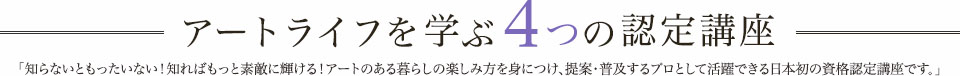 アートライフを学ぶ4つの認定講座 知らないともったいない! 知ればもっとあなたらしさが輝く! アートのある暮らしの楽しみ方を学ぶ日本初の資格認定講座です。